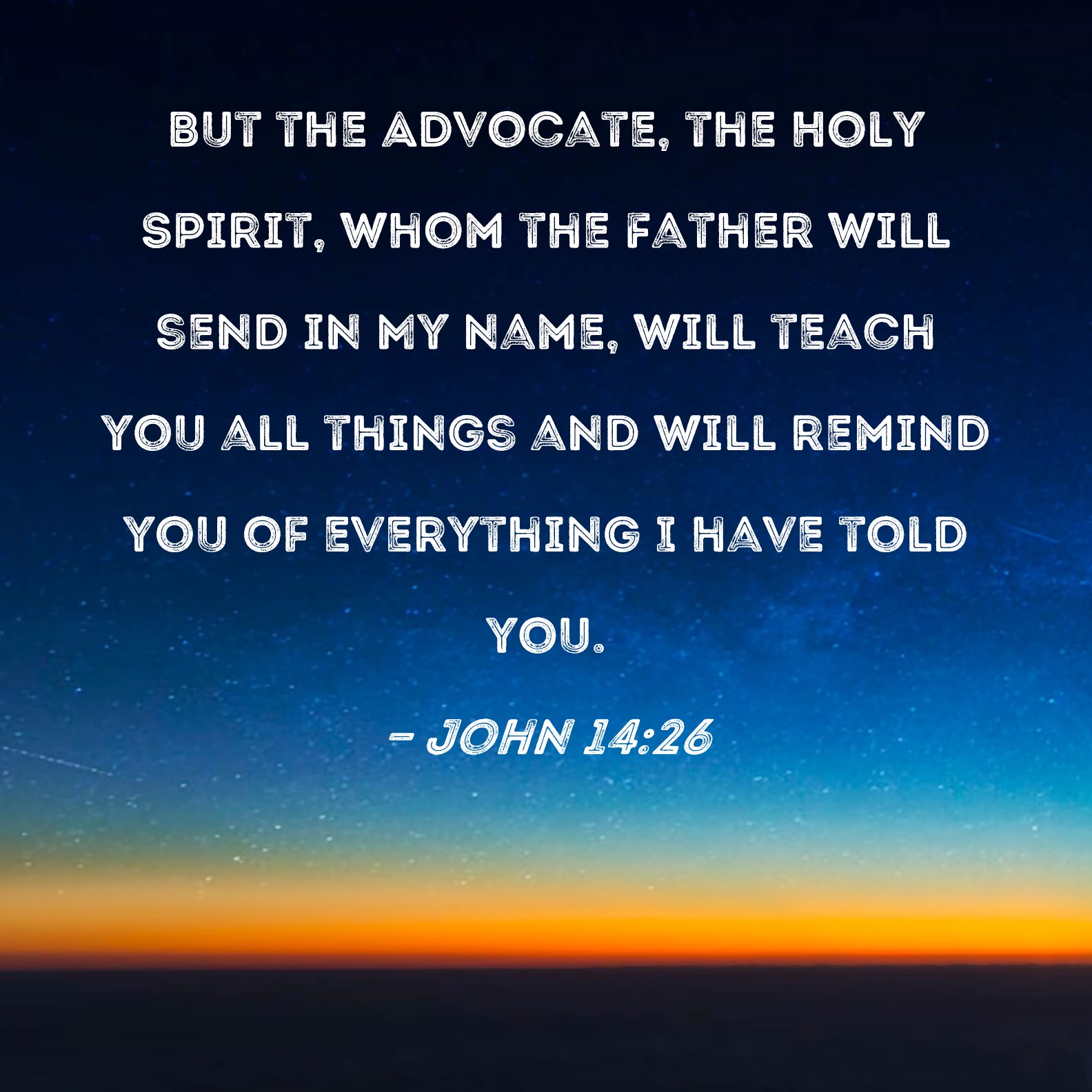 John 14:26 But the Advocate, the Holy Spirit, whom the Father will send in  My name, will teach you all things and will remind you of everything I have  told you.
