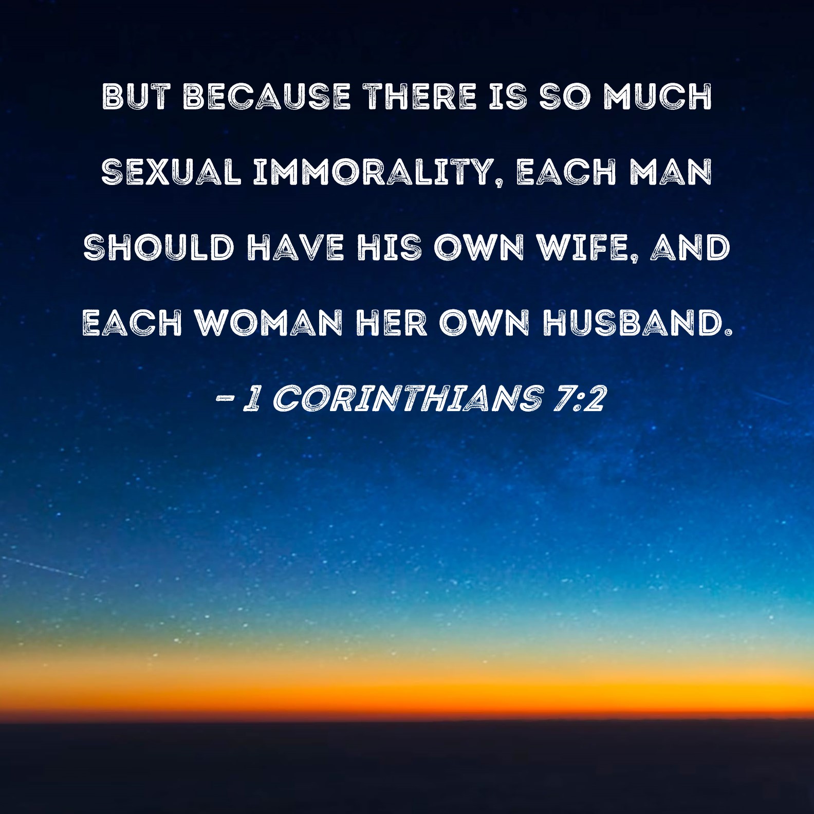1 Corinthians 7:2 But because there is so much sexual immorality, each man  should have his own wife, and each woman her own husband.