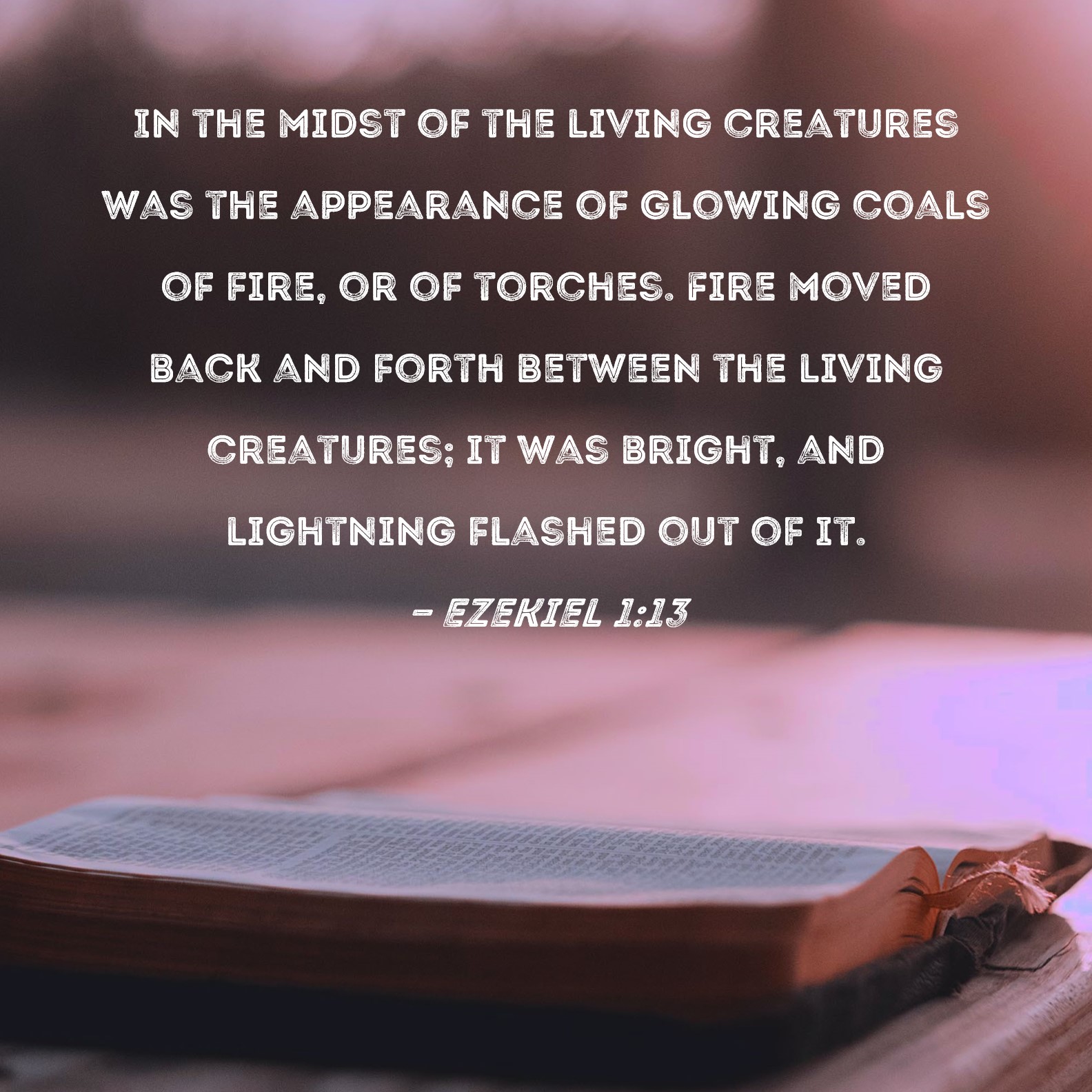 Ezekiel 1:13 In the midst of the living creatures was the appearance of  glowing coals of fire, or of torches. Fire moved back and forth between the  living creatures; it was bright,