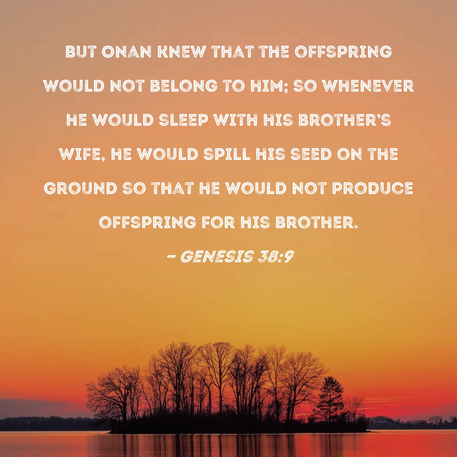 Genesis 389 But Onan knew that the offspring would not belong to him; so whenever he would sleep with his brothers wife, he would spill his seed on the ground so that