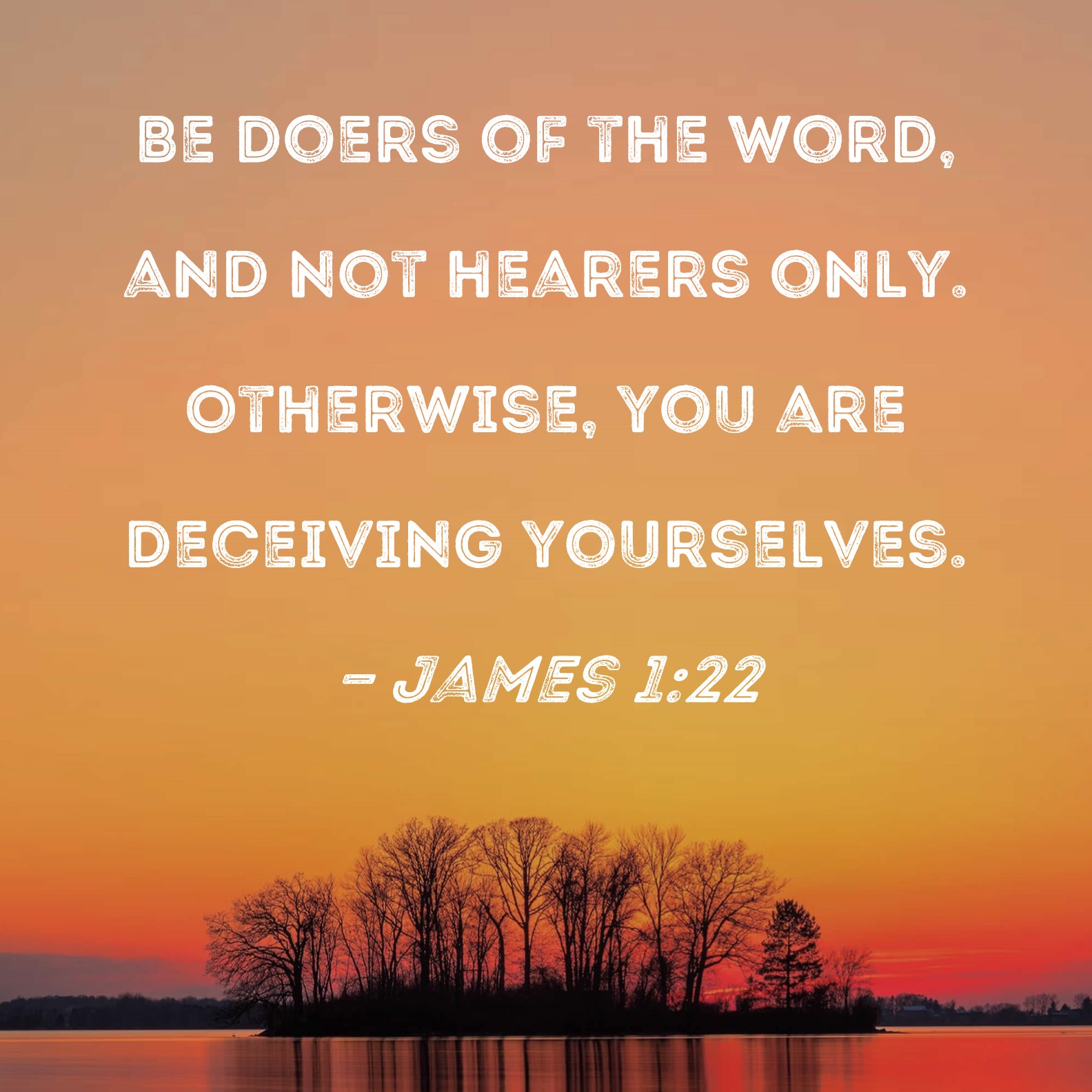 James 1:22-25 Do not merely listen to the word, and so deceive yourselves.  Do what it says. Anyone who listens to the word but does not do what it  says is like