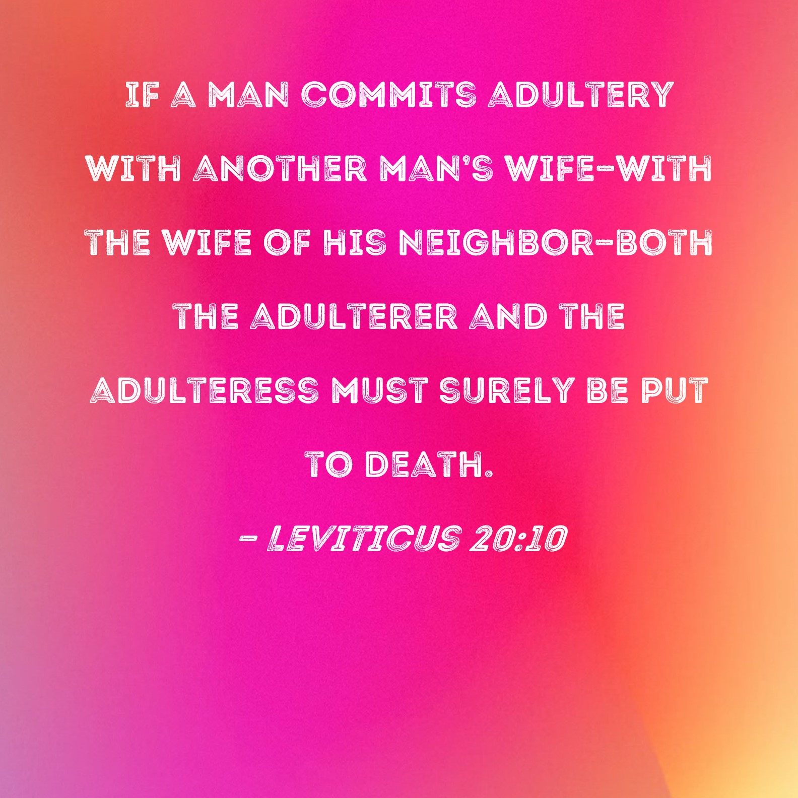 Leviticus 2010 If a man commits adultery with another mans wife--with the wife of his neighbor--both the adulterer and the adulteress must surely be put to death. photo