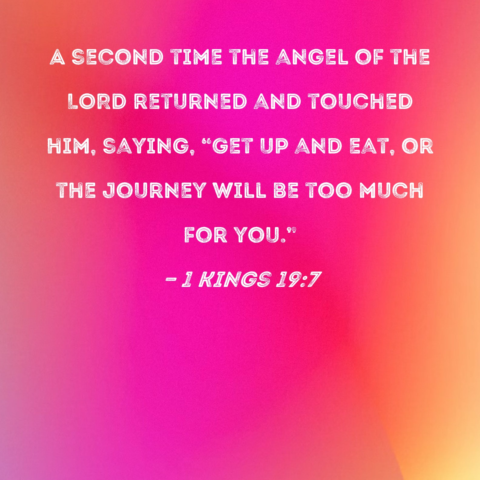 1 Kings 19:7 A second time the angel of the LORD returned and touched him,  saying, Get up and eat, or the journey will be too much for you.