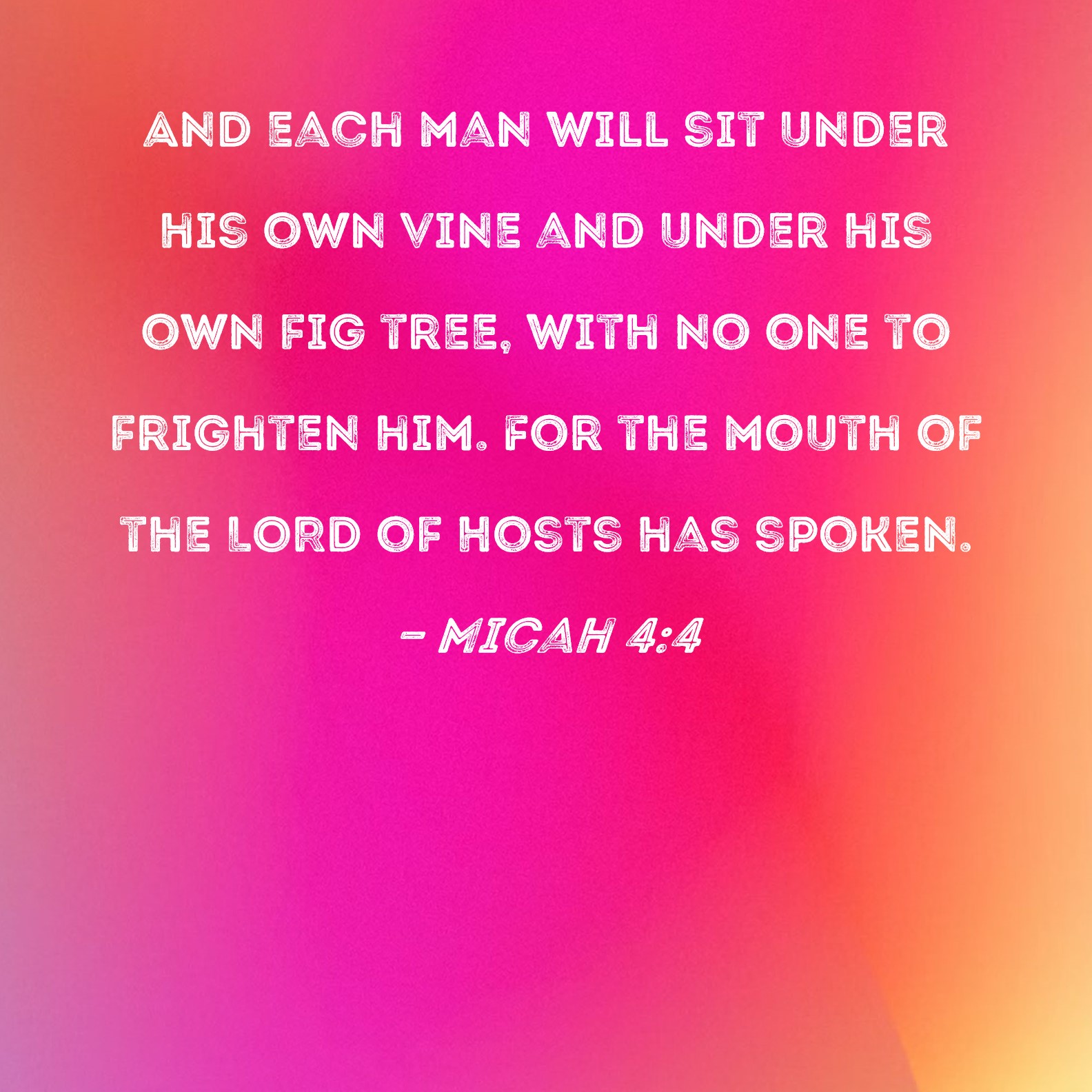 Micah 4:4 And each man will sit under his own vine and under his own fig  tree, with no one to frighten him. For the mouth of the LORD of Hosts has