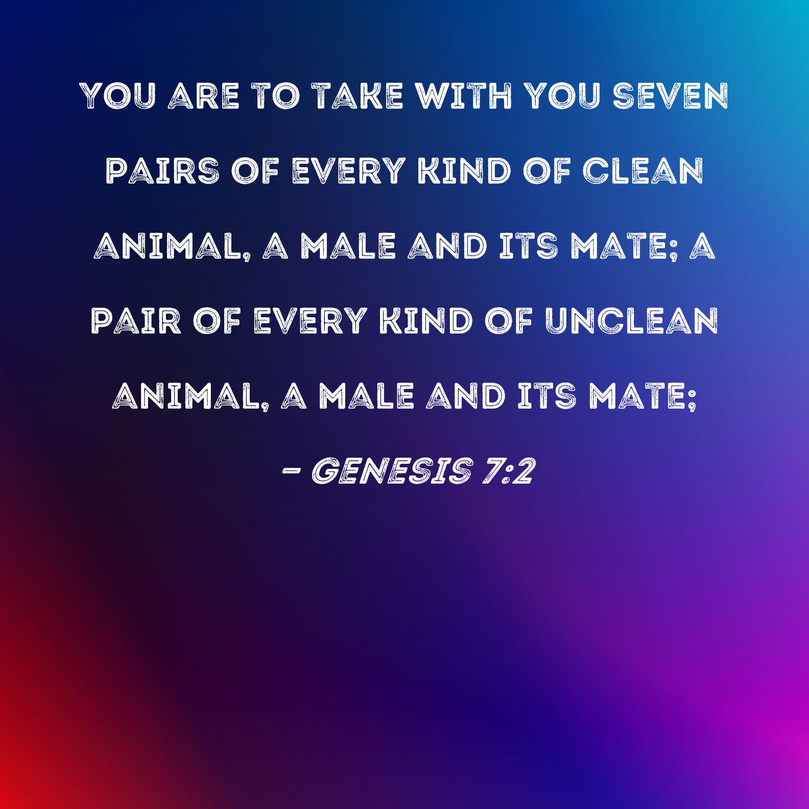 Genesis 7:2 You are to take with you seven pairs of every kind of clean  animal, a male and its mate; a pair of every kind of unclean animal, a male  and
