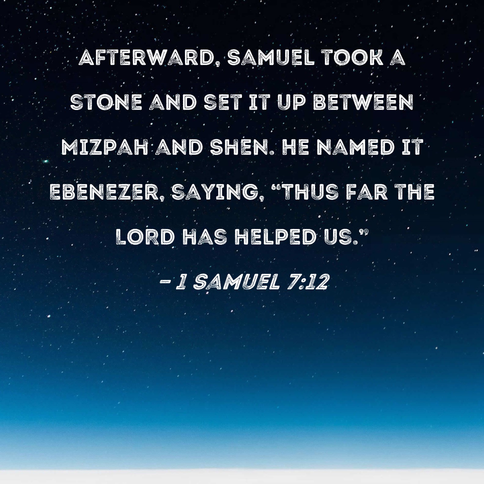 1 Samuel 7:12 Afterward, Samuel took a stone and set it up between Mizpah  and Shen. He named it Ebenezer, saying, "Thus far the LORD has helped us."