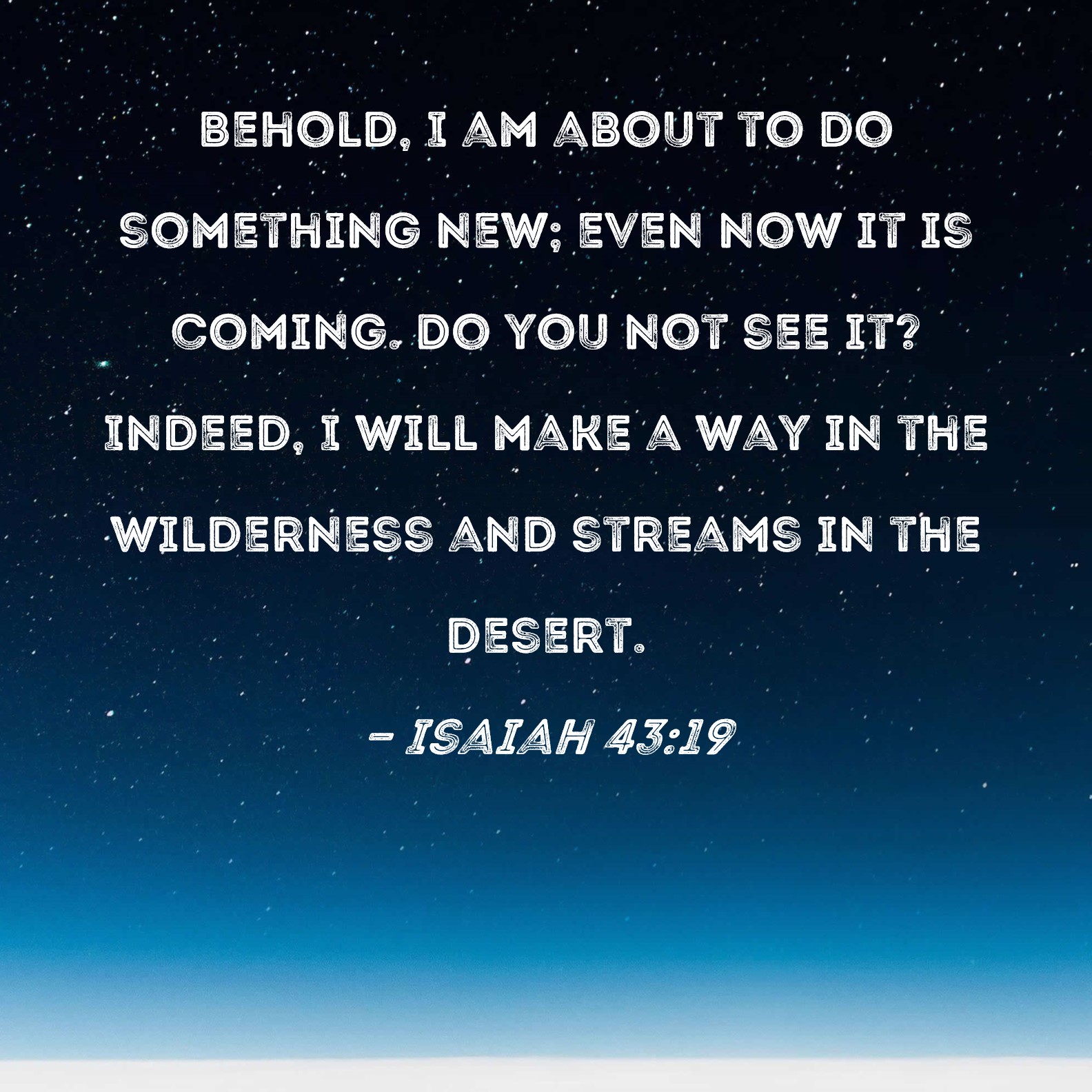 Isaiah 43:19 Behold, I am about to do something new; even now it is coming. Do you not see it? Indeed, I will make a way in the wilderness and streams in the desert.