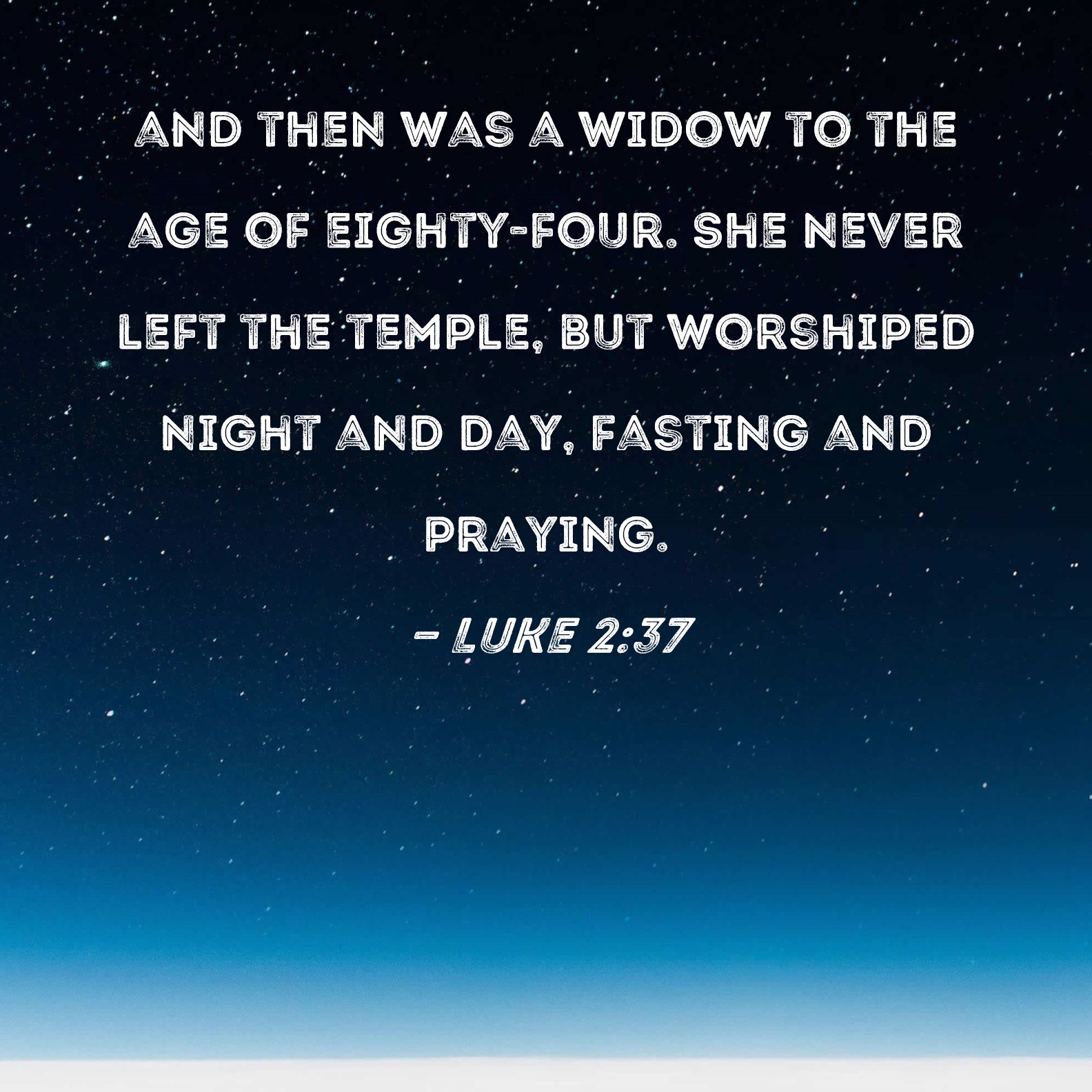 Luke 2:37 and then was a widow to the age of eighty-four. She never left  the temple, but worshiped night and day, fasting and praying.