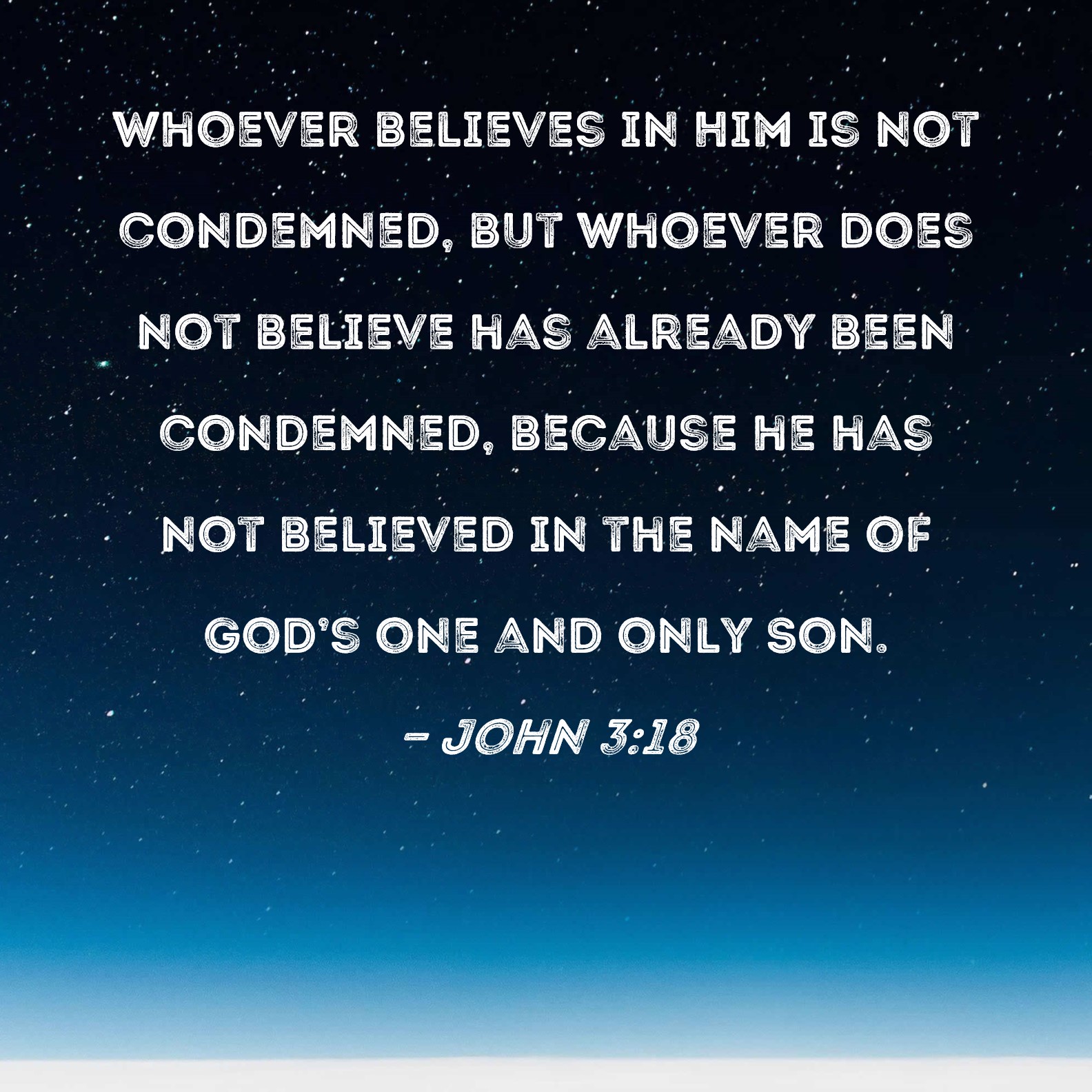 John 3:18 Whoever believes in Him is not condemned, but whoever does not  believe has already been condemned, because he has not believed in the name  of God's one and only Son.