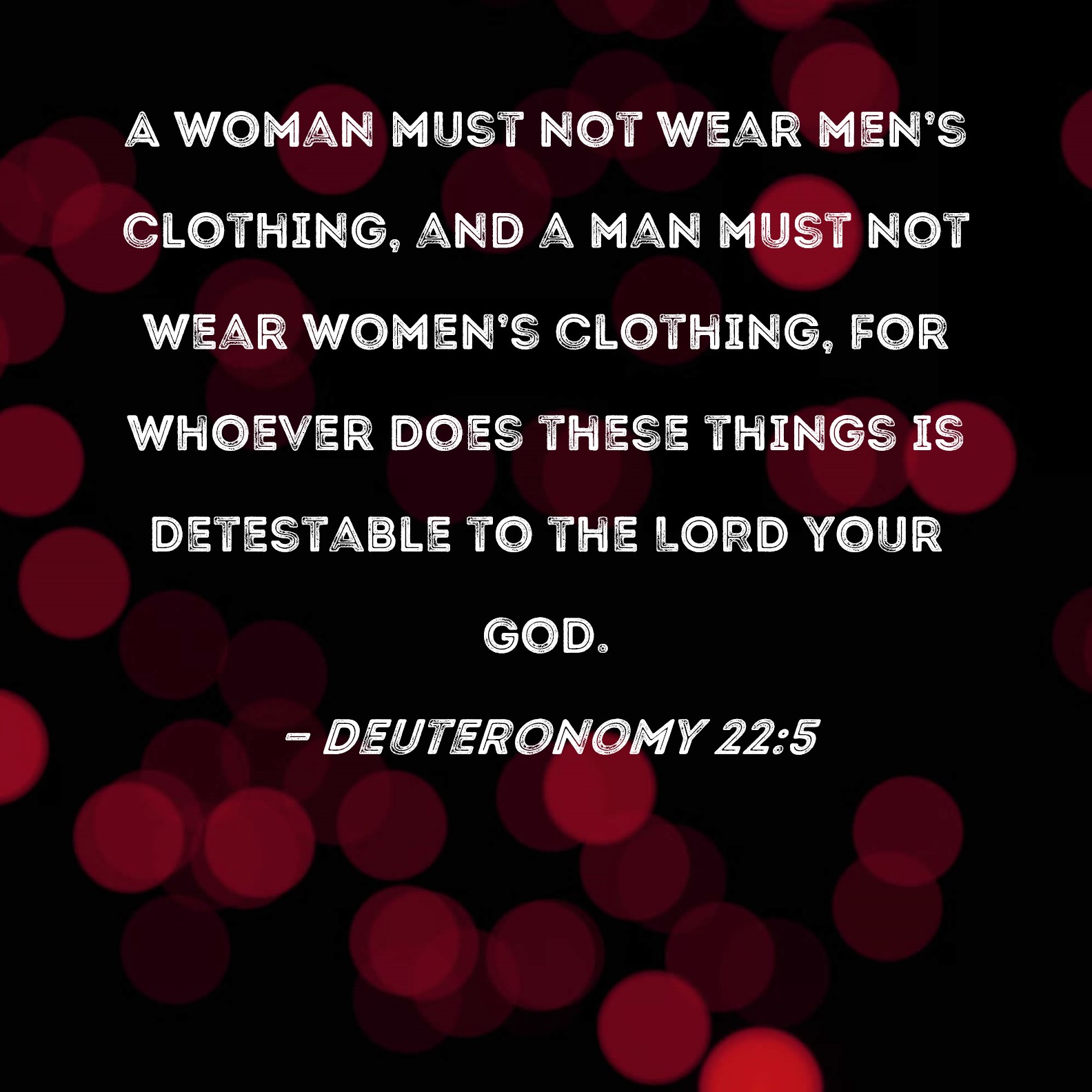 Deuteronomy 22:5 A woman must not wear men's clothing, and a man must not  wear women's clothing, for whoever does these things is detestable to the  LORD your God.