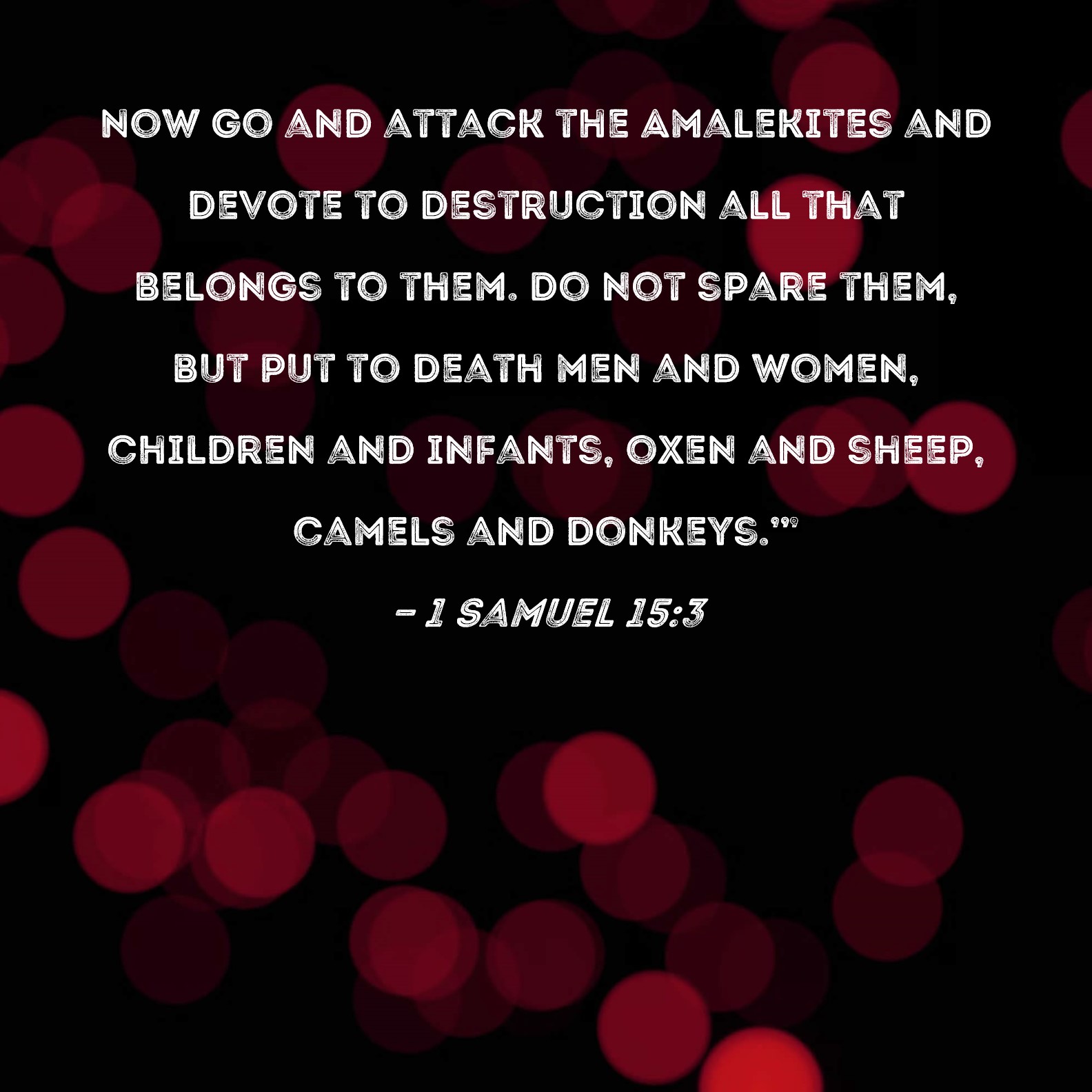 1 Samuel 153 Now go and attack the Amalekites and devote to destruction  all that belongs to them Do not spare them but put to death men and women  children and infants