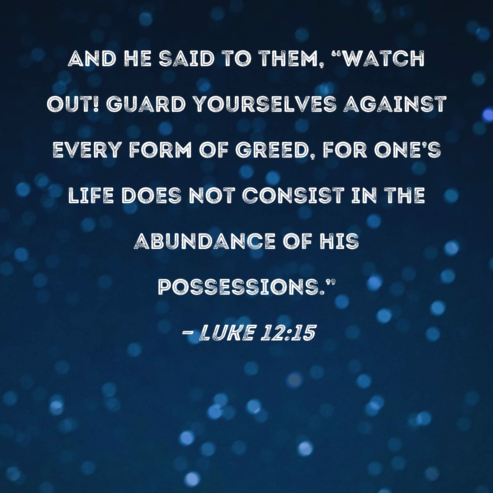 Luke 12:15 And He said to them, "Watch out! Guard yourselves against every  form of greed, for one's life does not consist in the abundance of his  possessions."