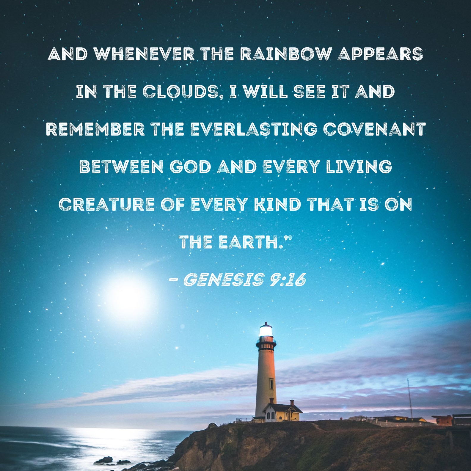 Genesis 9:16 And whenever the rainbow appears in the clouds, I will see it  and remember the everlasting covenant between God and every living creature  of every kind that is on the