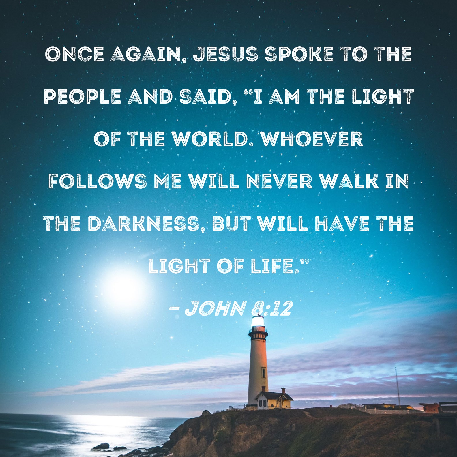 John 8:12 Once again, Jesus spoke to the and said, "I am the light of the world. Whoever Me will never walk in the darkness, but will have the light