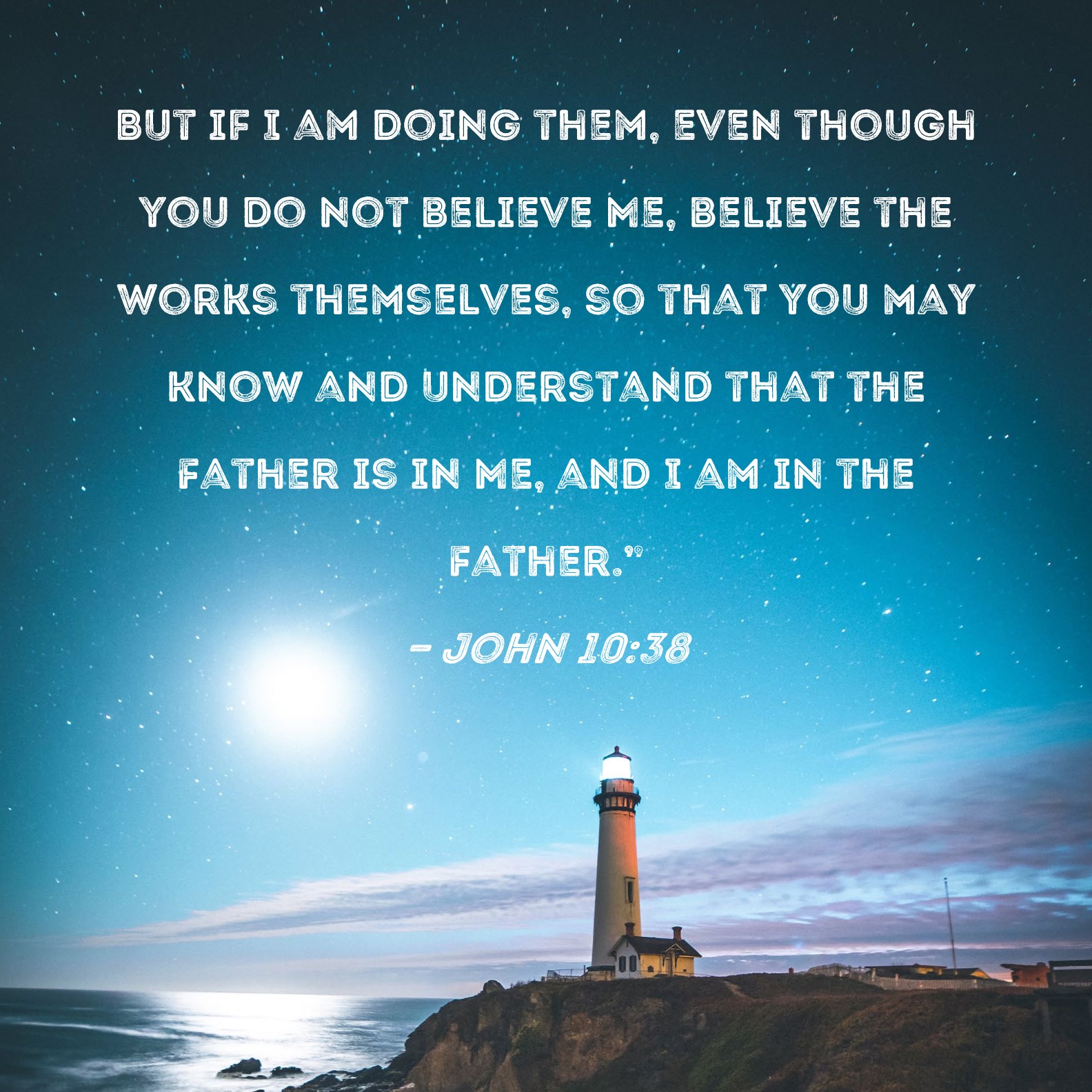 John 10:38 But if I am doing them, even though you do not believe Me, believe  the works themselves, so that you may know and understand that the Father is  in Me