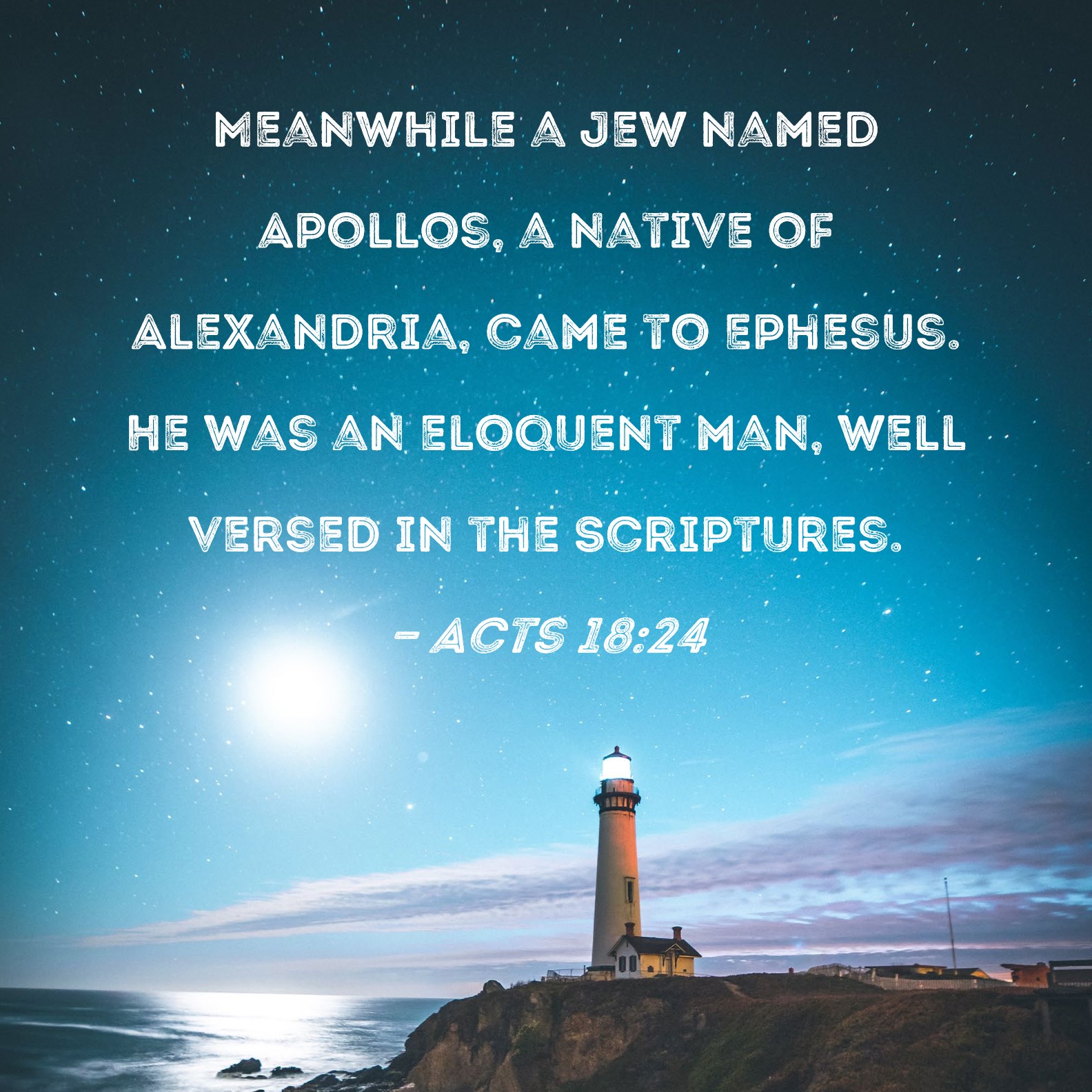 Acts 18:24 Meanwhile a Jew named Apollos, a native of Alexandria, came to  Ephesus. He was an eloquent man, well versed in the Scriptures.