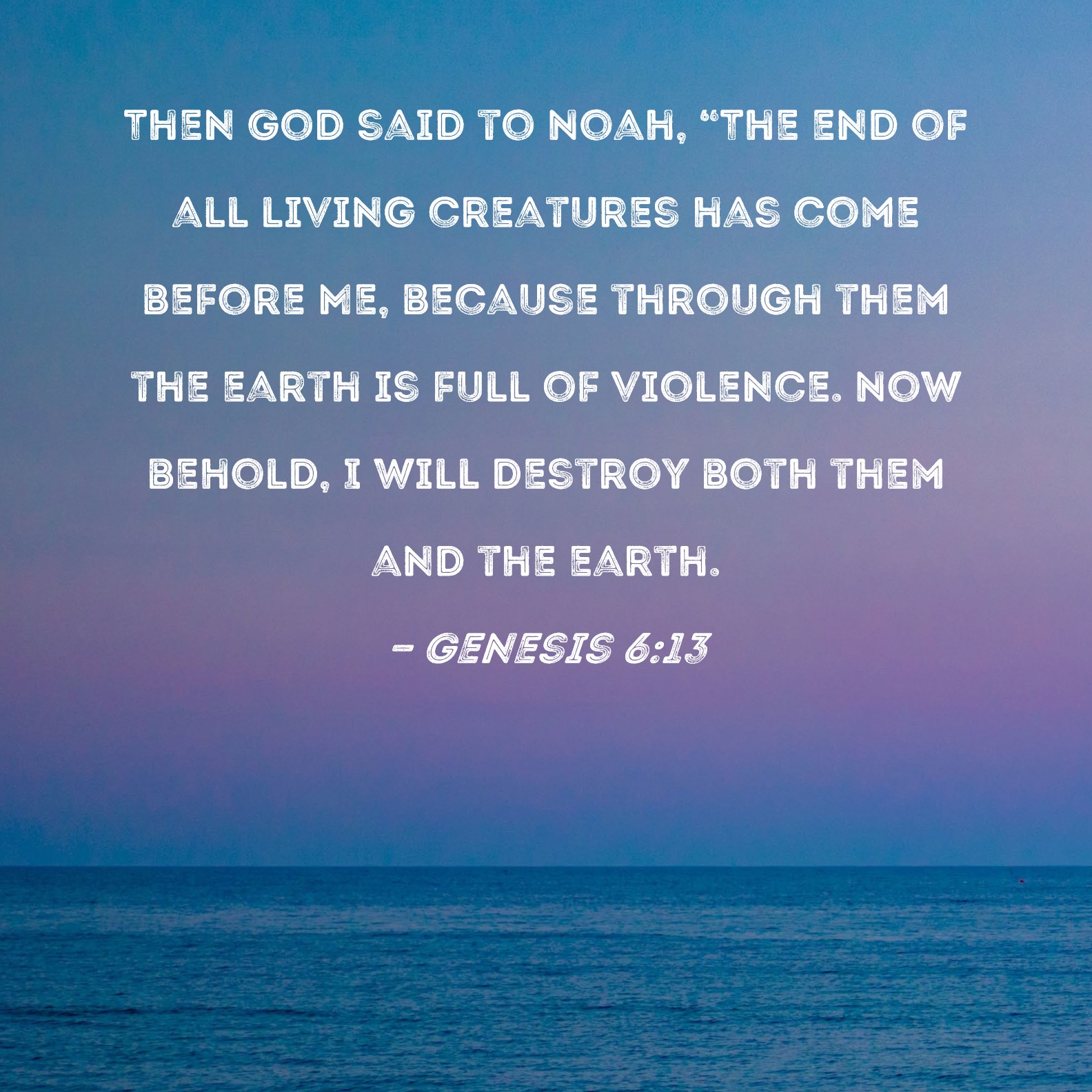 Genesis 6:13 Then God said to Noah, "The end of all living creatures has  come before Me, because through them the earth is full of violence. Now  behold, I will destroy both